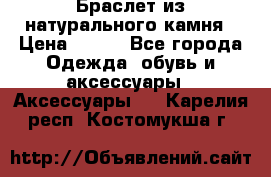 Браслет из натурального камня › Цена ­ 700 - Все города Одежда, обувь и аксессуары » Аксессуары   . Карелия респ.,Костомукша г.